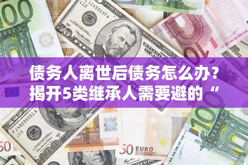 济南债务人离世后债务怎么办？揭开5类继承人需要避的“坑”