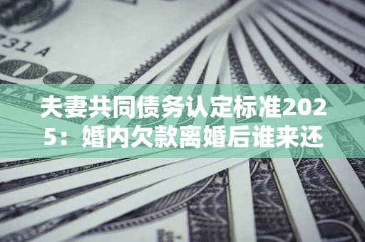济南夫妻共同债务认定标准2025:婚内欠款离婚后谁来还? 济南夫妻共同债务认定标准2025:婚内欠款离婚后谁来还?