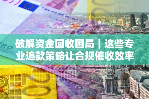 济南破解资金回收困局｜这些专业追款策略让合规催收效率翻倍