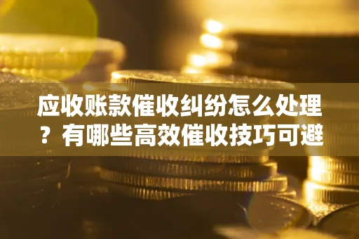 济南应收账款催收纠纷怎么处理？有哪些高效催收技巧可避免坏账？